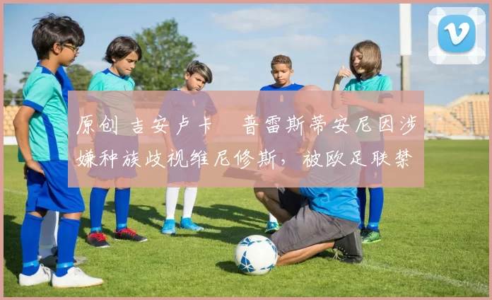 原创 吉安卢卡・普雷斯蒂安尼因涉嫌种族歧视维尼修斯，被欧足联禁赛