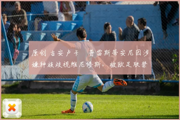 原创 吉安卢卡・普雷斯蒂安尼因涉嫌种族歧视维尼修斯，被欧足联禁赛