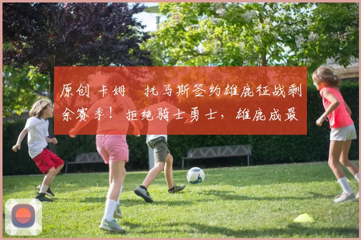 原创 卡姆・托马斯签约雄鹿征战剩余赛季！拒绝骑士勇士，雄鹿成最优选