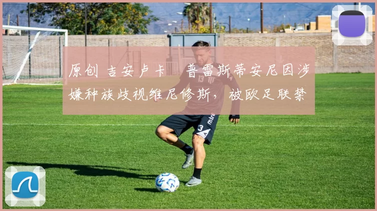 原创 吉安卢卡・普雷斯蒂安尼因涉嫌种族歧视维尼修斯，被欧足联禁赛