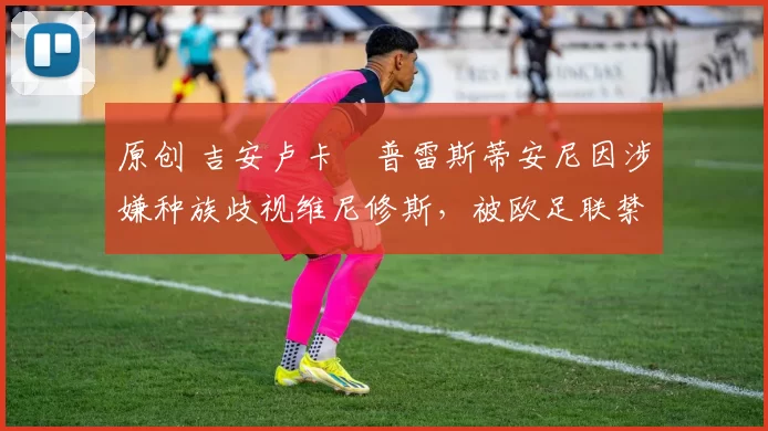 原创 吉安卢卡・普雷斯蒂安尼因涉嫌种族歧视维尼修斯，被欧足联禁赛