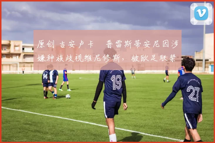 原创 吉安卢卡・普雷斯蒂安尼因涉嫌种族歧视维尼修斯，被欧足联禁赛