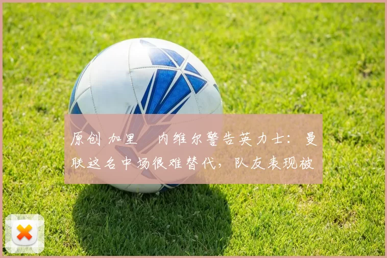 原创 加里・内维尔警告英力士：曼联这名中场很难替代，队友表现被赞 “离谱”