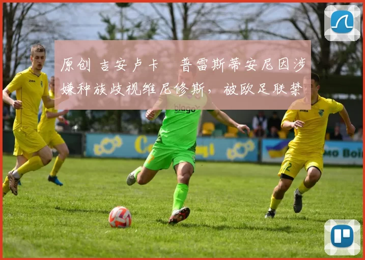 原创 吉安卢卡・普雷斯蒂安尼因涉嫌种族歧视维尼修斯,被欧足联禁赛