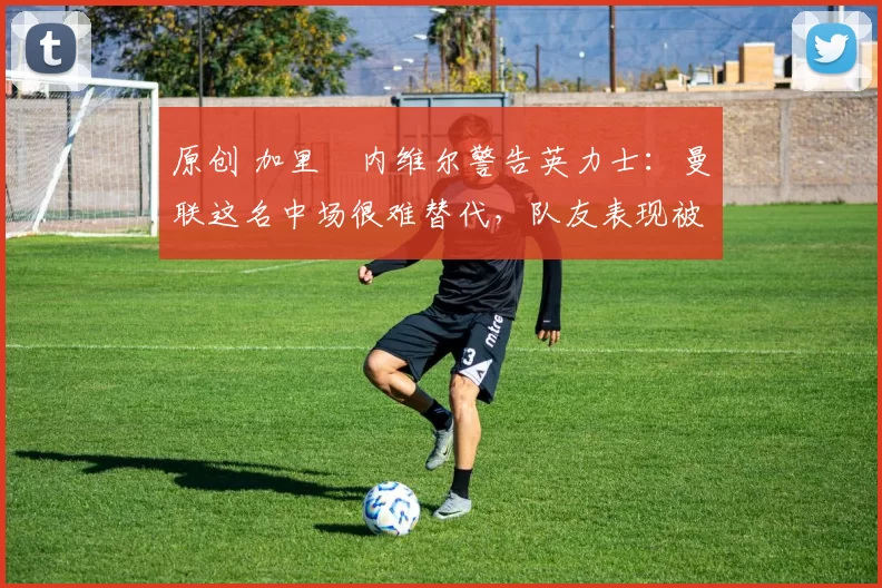 原创 加里・内维尔警告英力士：曼联这名中场很难替代，队友表现被赞 “离谱”