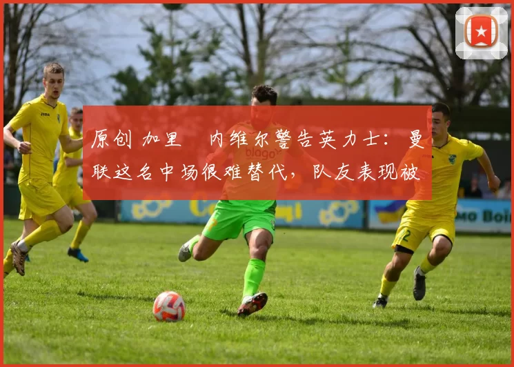 原创 加里・内维尔警告英力士：曼联这名中场很难替代，队友表现被赞 “离谱”