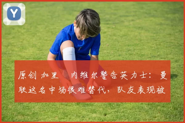 原创 加里・内维尔警告英力士：曼联这名中场很难替代，队友表现被赞 “离谱”