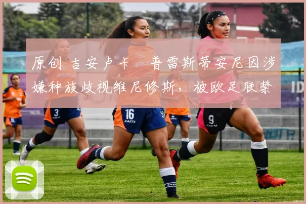 原创 吉安卢卡・普雷斯蒂安尼因涉嫌种族歧视维尼修斯,被欧足联禁赛