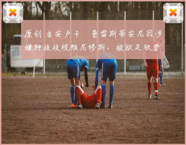 原创 吉安卢卡・普雷斯蒂安尼因涉嫌种族歧视维尼修斯，被欧足联禁赛