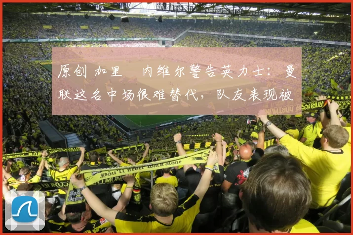 原创 加里・内维尔警告英力士：曼联这名中场很难替代，队友表现被赞 “离谱”