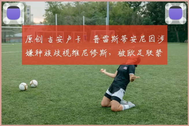 原创 吉安卢卡・普雷斯蒂安尼因涉嫌种族歧视维尼修斯，被欧足联禁赛