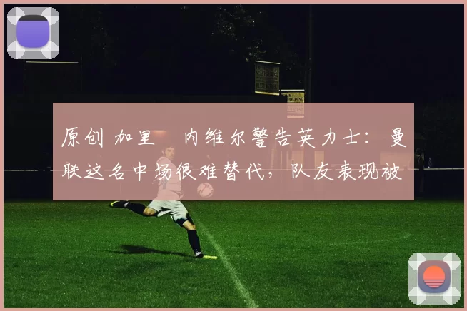 原创 加里・内维尔警告英力士：曼联这名中场很难替代，队友表现被赞 “离谱”