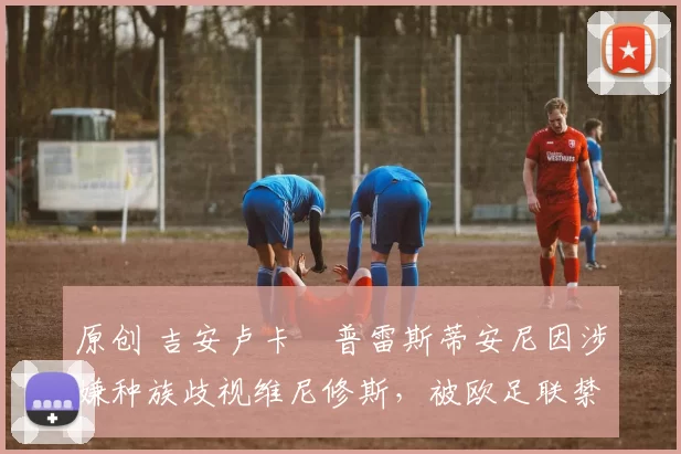 原创 吉安卢卡・普雷斯蒂安尼因涉嫌种族歧视维尼修斯，被欧足联禁赛