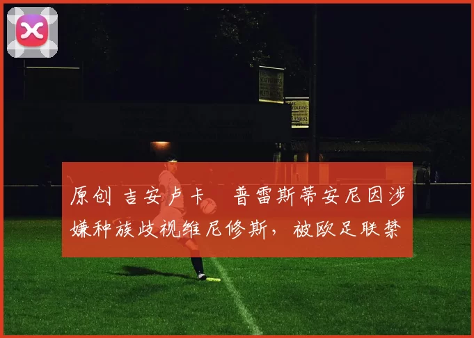 原创 吉安卢卡・普雷斯蒂安尼因涉嫌种族歧视维尼修斯，被欧足联禁赛