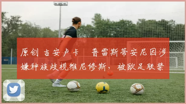 原创 吉安卢卡・普雷斯蒂安尼因涉嫌种族歧视维尼修斯，被欧足联禁赛