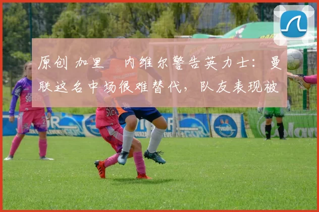 原创 加里・内维尔警告英力士:曼联这名中场很难替代,队友表现被赞 “离谱”