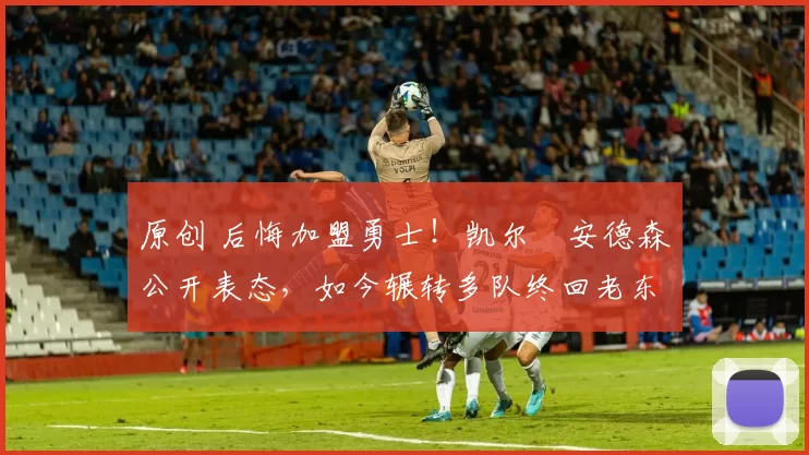 原创 后悔加盟勇士！凯尔・安德森公开表态，如今辗转多队终回老东家