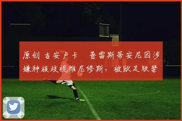 原创 吉安卢卡・普雷斯蒂安尼因涉嫌种族歧视维尼修斯，被欧足联禁赛