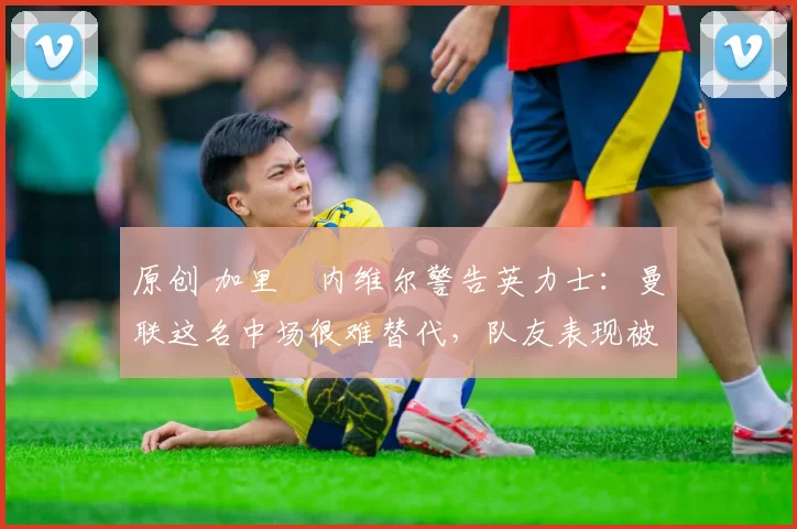 原创 加里・内维尔警告英力士：曼联这名中场很难替代，队友表现被赞 “离谱”