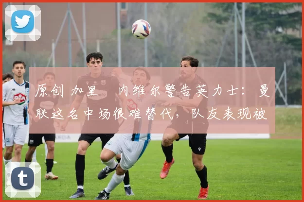 原创 加里・内维尔警告英力士：曼联这名中场很难替代，队友表现被赞 “离谱”