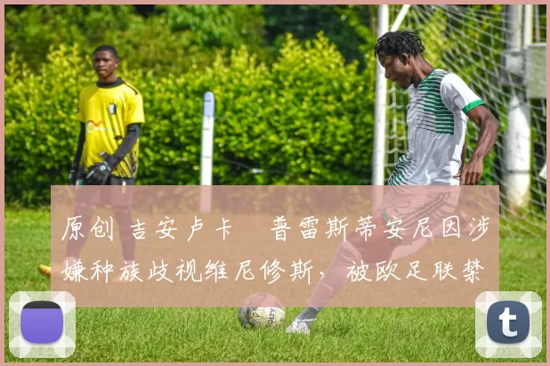 原创 吉安卢卡・普雷斯蒂安尼因涉嫌种族歧视维尼修斯，被欧足联禁赛