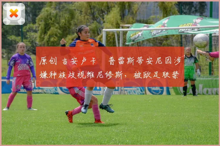 原创 吉安卢卡・普雷斯蒂安尼因涉嫌种族歧视维尼修斯，被欧足联禁赛