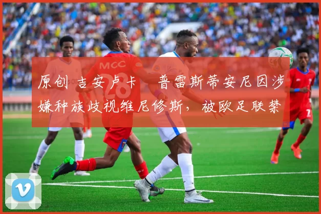 原创 吉安卢卡・普雷斯蒂安尼因涉嫌种族歧视维尼修斯，被欧足联禁赛
