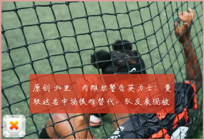 原创 加里・内维尔警告英力士:曼联这名中场很难替代,队友表现被赞 “离谱”