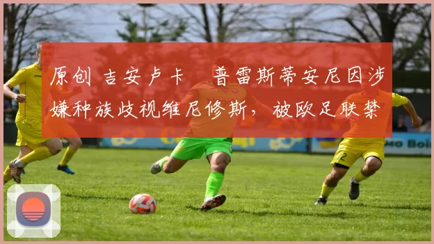 原创 吉安卢卡・普雷斯蒂安尼因涉嫌种族歧视维尼修斯,被欧足联禁赛