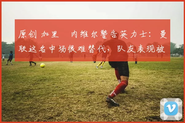 原创 加里・内维尔警告英力士：曼联这名中场很难替代，队友表现被赞 “离谱”