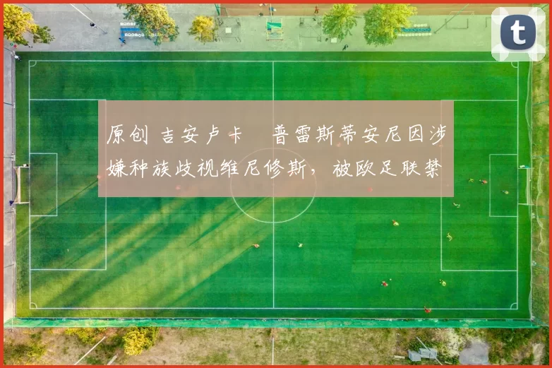 原创 吉安卢卡・普雷斯蒂安尼因涉嫌种族歧视维尼修斯,被欧足联禁赛