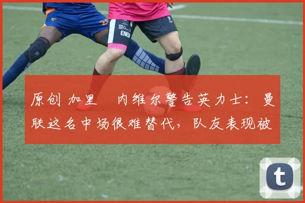 原创 加里・内维尔警告英力士：曼联这名中场很难替代，队友表现被赞 “离谱”