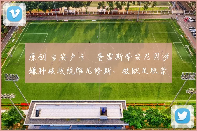 原创 吉安卢卡・普雷斯蒂安尼因涉嫌种族歧视维尼修斯，被欧足联禁赛