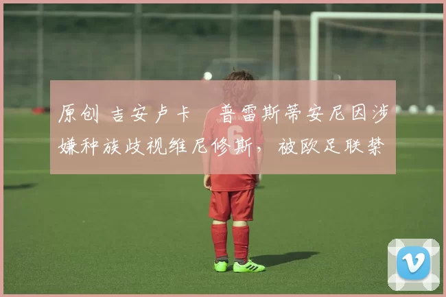 原创 吉安卢卡・普雷斯蒂安尼因涉嫌种族歧视维尼修斯，被欧足联禁赛