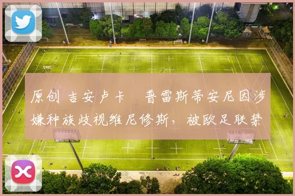 原创 吉安卢卡・普雷斯蒂安尼因涉嫌种族歧视维尼修斯，被欧足联禁赛