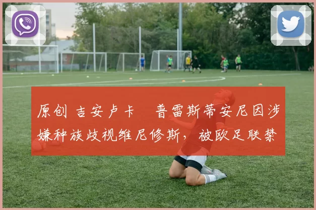 原创 吉安卢卡・普雷斯蒂安尼因涉嫌种族歧视维尼修斯，被欧足联禁赛