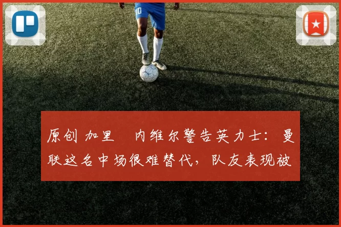 原创 加里・内维尔警告英力士：曼联这名中场很难替代，队友表现被赞 “离谱”