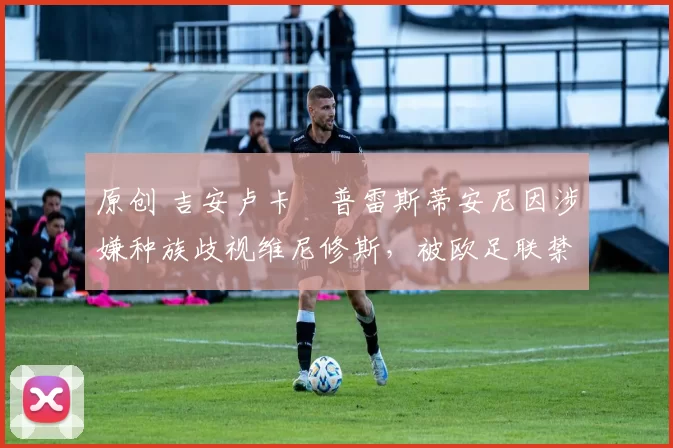 原创 吉安卢卡・普雷斯蒂安尼因涉嫌种族歧视维尼修斯,被欧足联禁赛