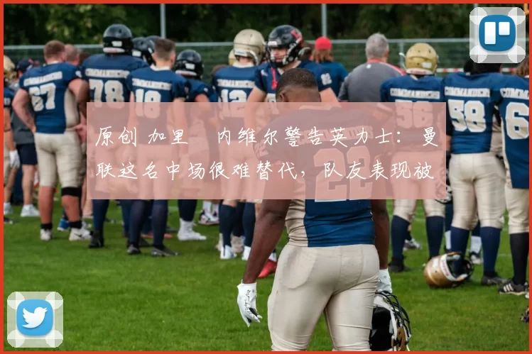 原创 加里・内维尔警告英力士：曼联这名中场很难替代，队友表现被赞 “离谱”