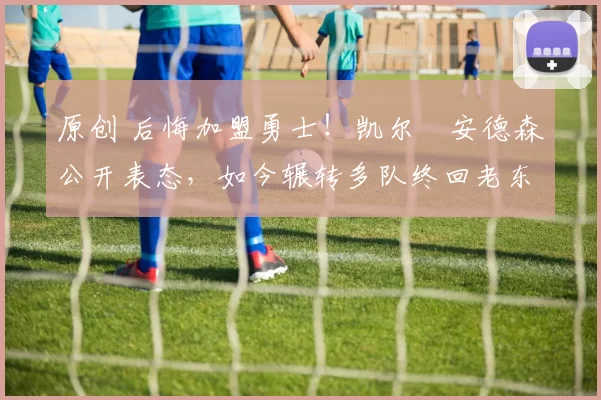 原创 后悔加盟勇士！凯尔・安德森公开表态，如今辗转多队终回老东家