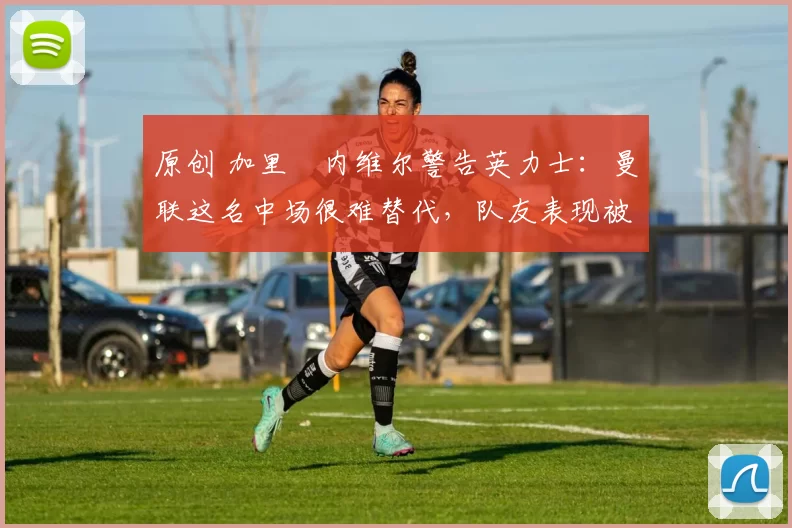 原创 加里・内维尔警告英力士：曼联这名中场很难替代，队友表现被赞 “离谱”