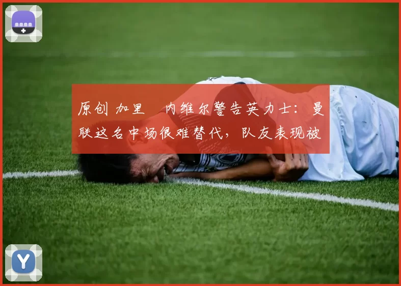 原创 加里・内维尔警告英力士：曼联这名中场很难替代，队友表现被赞 “离谱”