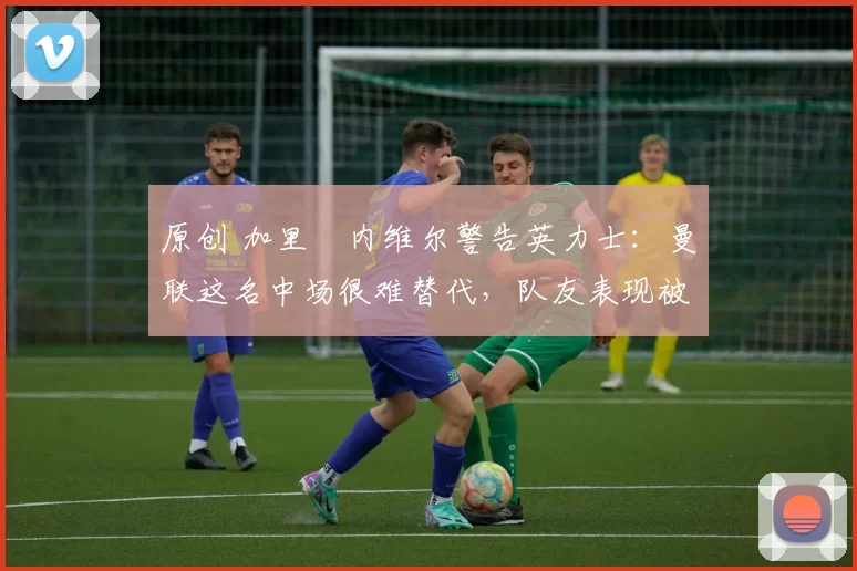 原创 加里・内维尔警告英力士:曼联这名中场很难替代,队友表现被赞 “离谱”