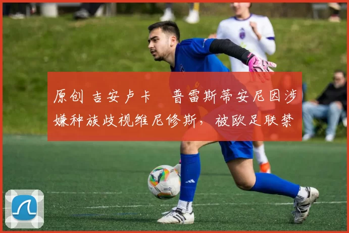 原创 吉安卢卡・普雷斯蒂安尼因涉嫌种族歧视维尼修斯，被欧足联禁赛