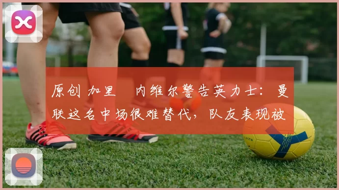 原创 加里・内维尔警告英力士：曼联这名中场很难替代，队友表现被赞 “离谱”