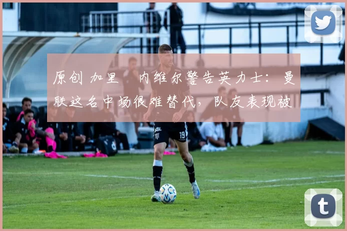 原创 加里・内维尔警告英力士：曼联这名中场很难替代，队友表现被赞 “离谱”