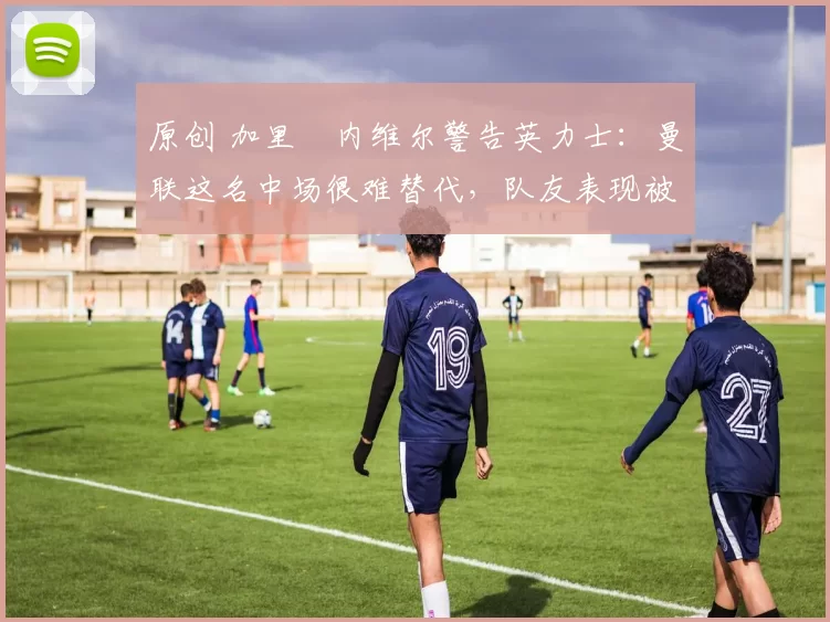 原创 加里・内维尔警告英力士:曼联这名中场很难替代,队友表现被赞 “离谱”