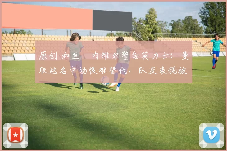 原创 加里・内维尔警告英力士：曼联这名中场很难替代，队友表现被赞 “离谱”