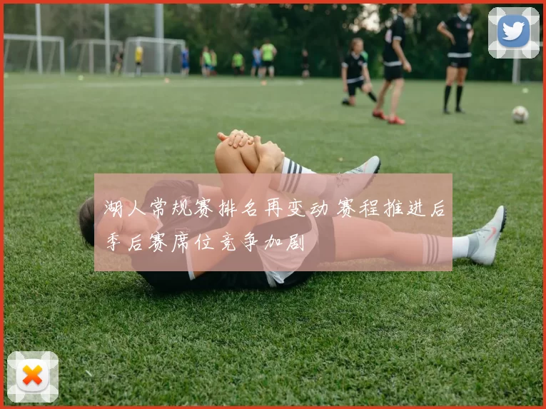 湖人常规赛排名再变动 赛程推进后季后赛席位竞争加剧