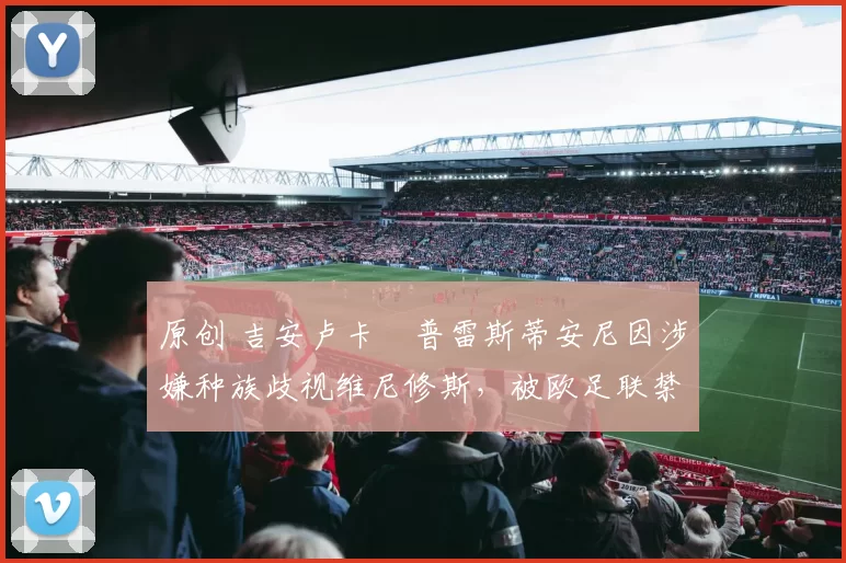 原创 吉安卢卡・普雷斯蒂安尼因涉嫌种族歧视维尼修斯,被欧足联禁赛